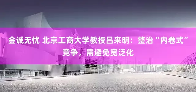 金诚无忧 北京工商大学教授吕来明：整治“内卷式”竞争，需避免宽泛化